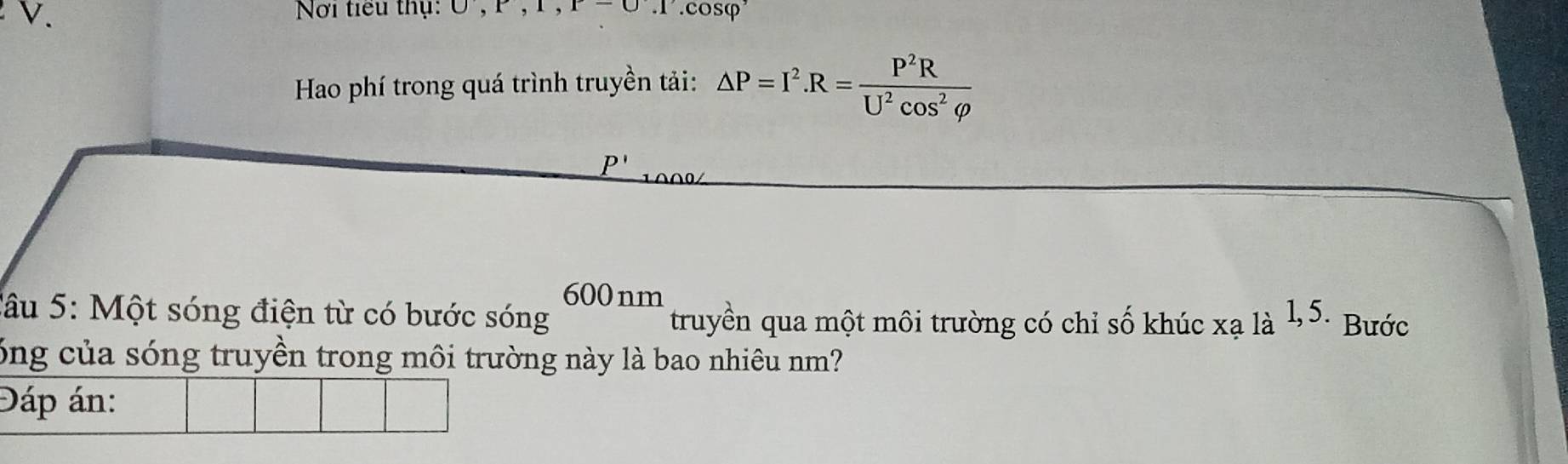 Nơi tiểu thụ: ∪ , r, 1, r-0.1.cosφ 
Hao phí trong quá trình truyền tải: △ P=I^2. R= P^2R/U^2cos^2varphi  
P'
600 nm 
Câu 5: Một sóng điện từ có bước sóng truyền qua một môi trường có chỉ số khúc xala^(1,5.) Bước 
óng của sóng truyền trong môi trường này là bao nhiêu nm? 
Đáp án: