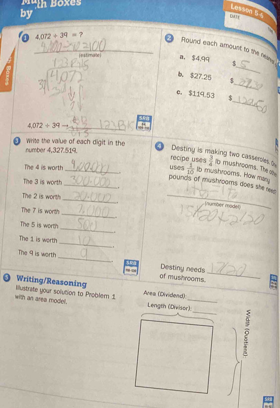 Muth Boxes 
by 
Lesson 5-6 
DATE 
0 4.072/ 39= ? 
_2 Round each amount to the near 

(estimate) 
_ 
a. $4.99 $ 
_ 
b. $27.25 $ 
_ 
c. $119.53 $ 
SRB
4,072/ 39 con o 
Write the value of each digit in the 
number 4,327.519. 
4 Destiny is making two casseroles, O 
recipe uses  3/4  Ib mushrooms. The othe 
. 
The 4 is worth _uses  1/10  Ib mushrooms. How many 
The 3 is worth 
_
pounds of mushrooms does she neen 
. 
_ 
The 2 is worth 
. 
_ 
(number model) 
_ 
The 7 is worth 
. 
_ 
The 5 is worth 
. 
The 1 is worth _. 
The 9 is worth _Destiny needs 
. SRB 
F18-120 of mushrooms._ 
Writing/Reasoning Area (Dividend): 
Illustrate your solution to Problem 1 
_ 
with an area model. Length (Divisor): 
。