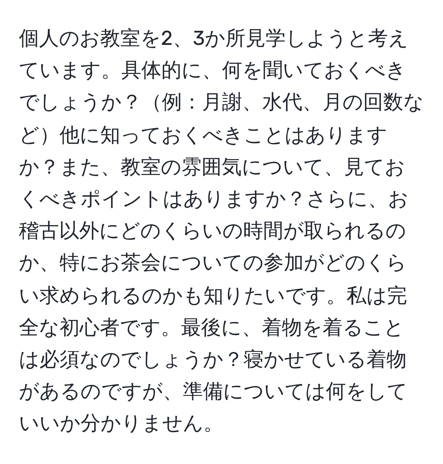 個人のお教室を2、3か所見学しようと考えています。具体的に、何を聞いておくべきでしょうか？例：月謝、水代、月の回数など他に知っておくべきことはありますか？また、教室の雰囲気について、見ておくべきポイントはありますか？さらに、お稽古以外にどのくらいの時間が取られるのか、特にお茶会についての参加がどのくらい求められるのかも知りたいです。私は完全な初心者です。最後に、着物を着ることは必須なのでしょうか？寝かせている着物があるのですが、準備については何をしていいか分かりません。