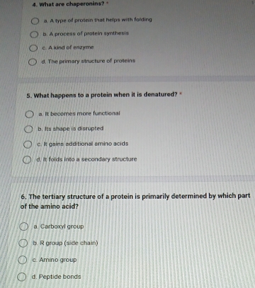 What are chaperonins?
a. A type of protein that helps with folding
b. A process of protein synthesis
c. A kind of enzyme
d. The primary structure of proteins
5. What happens to a protein when it is denatured? "
a. It becomes more functional
b. Its shape is disrupted
c. It gains additional amino acids
d. It folds into a secondary structure
6. The tertiary structure of a protein is primarily determined by which part
of the amino acid?
a. Carboxyl group
b R group (side chain)
c. Amino group
d. Peptide bonds