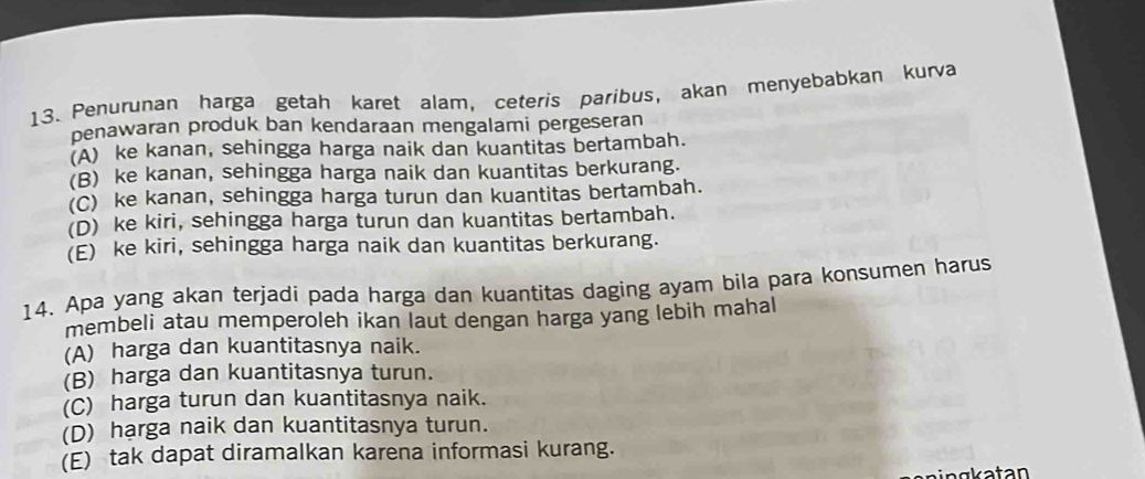 Penurunan harga getah karet alam, ceteris paribus, akan menyebabkan kurva
penawaran produk ban kendaraan mengalami pergeseran
(A) ke kanan, sehingga harga naik dan kuantitas bertambah.
(B) ke kanan, sehingga harga naik dan kuantitas berkurang.
(C) ke kanan, sehingga harga turun dan kuantitas bertambah.
(D) ke kiri, sehingga harga turun dan kuantitas bertambah.
(E) ke kiri, sehingga harga naik dan kuantitas berkurang.
14. Apa yang akan terjadi pada harga dan kuantitas daging ayam bila para konsumen harus
membeli atau memperoleh ikan laut dengan harga yang lebih mahal
(A) harga dan kuantitasnya naik.
(B) harga dan kuantitasnya turun.
(C) harga turun dan kuantitasnya naik.
(D) harga naik dan kuantitasnya turun.
(E) tak dapat diramalkan karena informasi kurang.