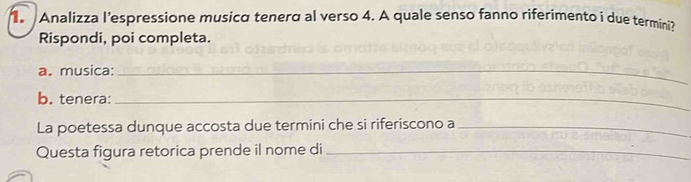 Analizza l’espressione musicα tenerα al verso 4. A quale senso fanno riferimento i due termini? 
Rispondi, poi completa. 
a. musica:_ 
b. tenera:_ 
La poetessa dunque accosta due termini che si riferiscono a_ 
Questa figura retorica prende il nome di_