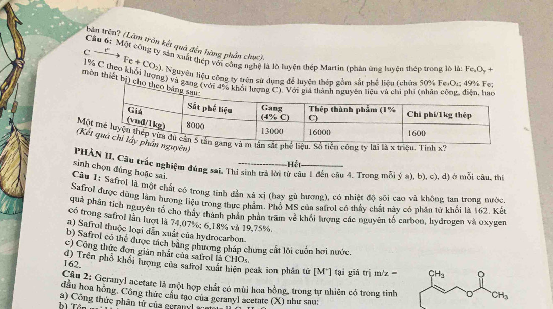 bản trên? (Làm tròn kết quả đến hàng phần chục).
C
Câu 6: Một công ty sản xuất thép với công nghệ là lò luyện thép Martin (phản ứng luyện thép trong lò là: Fe_xO_y+
Fe+CO_2) 0. Nguyên liệu công ty trên sử dụng để luyện thép gồm sắt phế liệu (chứa 50% Fe₃O₄; 49% F
1% C theo khối lượng) và gang
mòn thiết bị) cho
Mộ công ty lãi là x triệu. Tính x?
(Kếuyên)
Hết
PHÀN II. Câu trắc nghiệm đúng sai. Thí sinh trả lời từ câu 1 đến câu 4. Trong mỗi ý a), b), c), d) ở mỗi câu, thí
sinh chọn đúng hoặc sai.
Câu 1: Safrol là một chất có trong tinh dần xá xị (hay gù hương), có nhiệt độ sôi cao và không tan trong nước.
Safrol được dùng làm hương liệu trong thực phẩm. Phổ MS của safrol có thấy chất này có phân tử khối là 162. Kết
quả phân tích nguyên tố cho thấy thành phần phần trăm về khối lượng các nguyên tố carbon, hydrogen và oxygen
có trong safrol lần lượt là 74,07%; 6,18% và 19,75%.
a) Safrol thuộc loại dẫn xuất của hydrocarbon.
b) Safrol có thể được tách băng phương pháp chưng cất lôi cuốn hơi nước.
c) Công thức đơn giản nhất của safrol là CHOs.
162.
d) Trên phổ khối lượng của safrol xuất hiện peak ion phân tử [M*] tại giá trị m/z=
Câu 2: Geranyl acetate là một hợp chất có mùi hoa hồng, trong tự nhiên có trong tinh
dầu hoa hồng. Công thức câu tạo của geranyl acetate (X) như sau:
a) Công thức phân tử của geranyl a
b) Tên