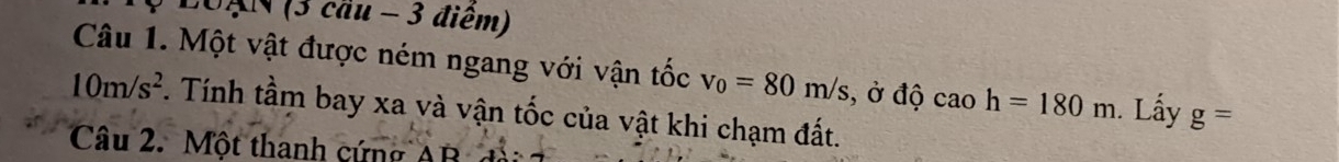 LoAN (3 cầu - 3 điểm) 
Câu 1. Một vật được ném ngang với vận tốc v_0=80m/s , ở độ caoh=180m. Lấy g=
10m/s^2. Tính tầm bay xa và vận tốc của vật khi chạm đất. 
Câu 2. Một thanh cứng AB đài
