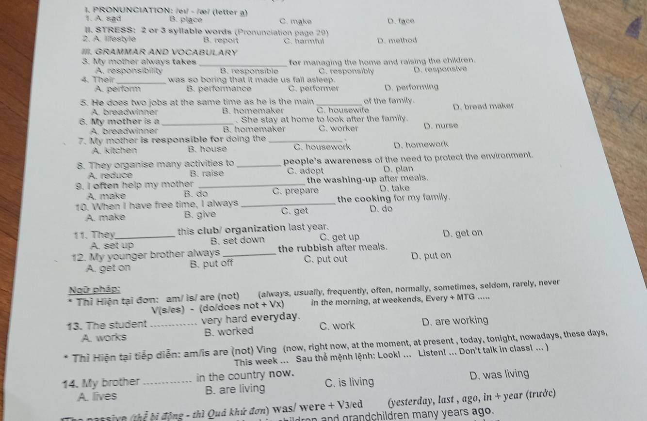 PRONUNCIATION: /eɪ - /æ/ (letter g)
1. A. sad B. place C. make D. face
II. STRESS: 2 or 3 syllable words (Pronunciation page 29)
2. A. lifestyle B. report C. harmful D. method
IIII. GRAMMAR AND VOCABULARY
3. My mother always takes _for managing the home and raising the children.
A. responsibility B. responsible C. responsibly D. responsive
4. Their _was so boring that it made us fall asleep.
A. perform B. performance C. performer D. performing
5. He does two jobs at the same time as he is the main _of the family.
A. breadwinner B. homemaker C. housewife D. bread maker
6. My mother is a_ . She stay at home to look after the family.
A. breadwinner B. homemaker C. worker D. nurse
7. My mother is responsible for doing the_
A. kitchen B. house C. housework D. homework
8. They organise many activities to _people’s awareness of the need to protect the environment.
A. reduce B. raise C. adopt D. plan
9. I often help my mother _the washing-up after meals.
A. make B. do C. prepare
D. take
10. When I have free time, I always _the cooking for my family.
A. make B. give C. get
D. do
11. They_ this club/ organization last year.
C. get up
A. set up B. set down D. get on
12. My younger brother always _the rubbish after meals.
A. get on B. put off C. put out D. put on
Ngữ pháp:
* Thì Hiện tại đơn: am/ is/ are (not) (always, usually, frequently, often, normally, sometimes, seldom, rarely, never
V(s/es) - (do/does not + Vx) in the morning, at weekends, Every + MTG .....
13. The student _very hard everyday.
A. works B. worked C. work D. are working
* Thì Hiện tại tiếp diễn: am/is are (not) Ving (now, right now, at the moment, at present , today, tonight, nowadays, these days,
This week ... Sau thể mệnh lệnh: Look! ... Listen! ... Don't talk in class! ... )
14. My brother _in the country now.
A. lives B. are living C. is living D. was living
passive (thể bị động - thì Quá khứ đơn) was/ were + V3/ed (yesterday, last , ago, in + year (trước)
ron and grandchildren many years ago.