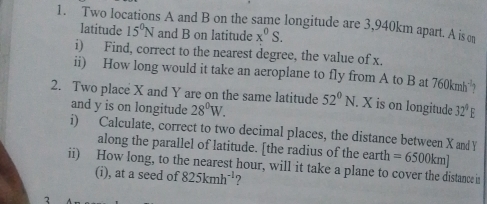 Two locations A and B on the same longitude are 3,940km apart. A is c 
latitude 15^0N and B on latitude x^0S. 
i) Find, correct to the nearest degree, the value of x. 
ii) How long would it take an aeroplane to fly from A to B at 760kmh^(-1) 1 
2. Two place X and Y are on the same latitude 52°N. X is on longitude 32°E
and y is on longitude 28°W. 
i) Calculate, correct to two decimal places, the distance between X and Y
along the parallel of latitude. [the radius of the earth =6500km]
ii) How long, to the nearest hour, will it take a plane to cover the distance in 
(i), at a seed of 825kmh^(-1) ? 
2