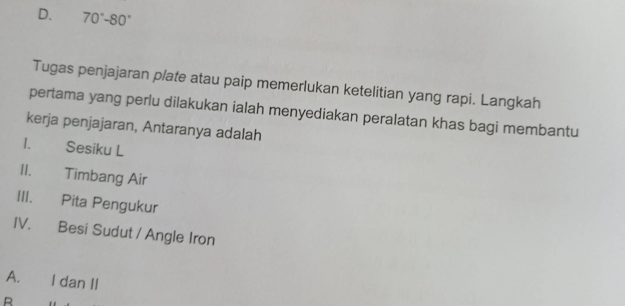 D. 70°-80°
Tugas penjajaran plate atau paip memerlukan ketelitian yang rapi. Langkah
pertama yang perlu dilakukan ialah menyediakan peralatan khas bagi membantu
kerja penjajaran, Antaranya adalah
I. Sesiku L
II. Timbang Air
III. Pita Pengukur
IV. Besi Sudut / Angle Iron
A. I dan II
B