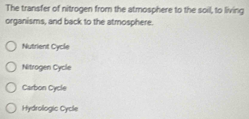 The transfer of nitrogen from the atmosphere to the soil, to living
organisms, and back to the atmosphere.
Nutrient Cycle
Nitragen Cycle
Carbon Cycle
Hydrologic Cycle