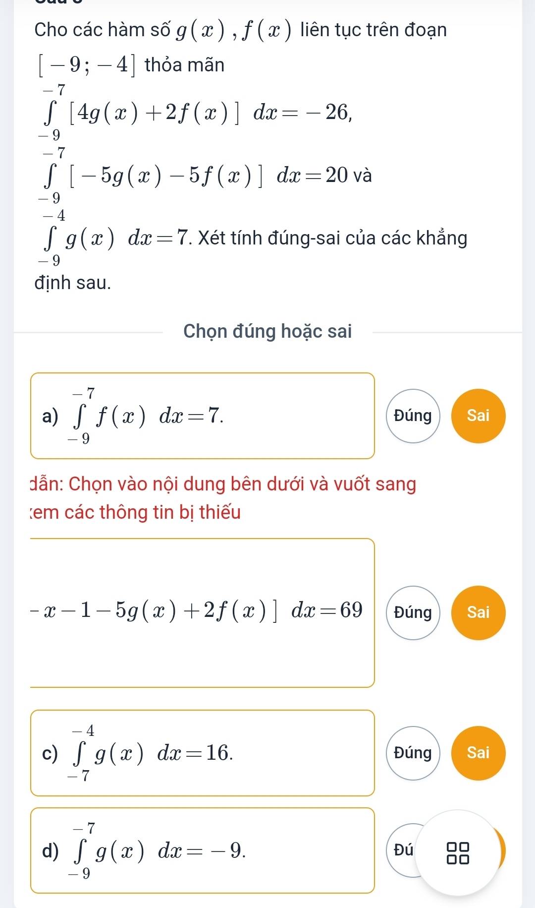 Cho các hàm số g(x),f(x) liên tục trên đoạn
[-9;-4] thỏa mãn
∈tlimits _(-9)^(-7)[4g(x)+2f(x)]dx=-26,
∈tlimits _(-1)^(-7)[-5g(x)-5f(x)]dx=20vvb ∈tlimits _0^((-1)g(x)dx-7.Xetimhinagsaicitalasendarray).
các khẳng 
định sau. 
Chọn đúng hoặc sai 
a) ∈tlimits _(-9)^(-7)f(x)dx=7. Đúng Sai 
dẫn: Chọn vào nội dung bên dưới và vuốt sang 
:em các thông tin bị thiếu
-x-1-5g(x)+2f(x)]dx=69 Đúng Sai 
c) ∈tlimits _(-7)^(-4)g(x)dx=16. Đúng Sai 
d) ∈tlimits _(-9)^(-7)g(x)dx=-9. 
Đú