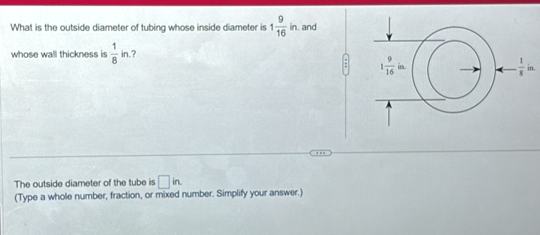 What is the outside diameter of tubing whose inside diameter is 1 9/16 in. and
whose wall thickness is  1/8  in.?
:
The outside diameter of the tube is □ in.
(Type a whole number, fraction, or mixed number. Simplify your answer.)