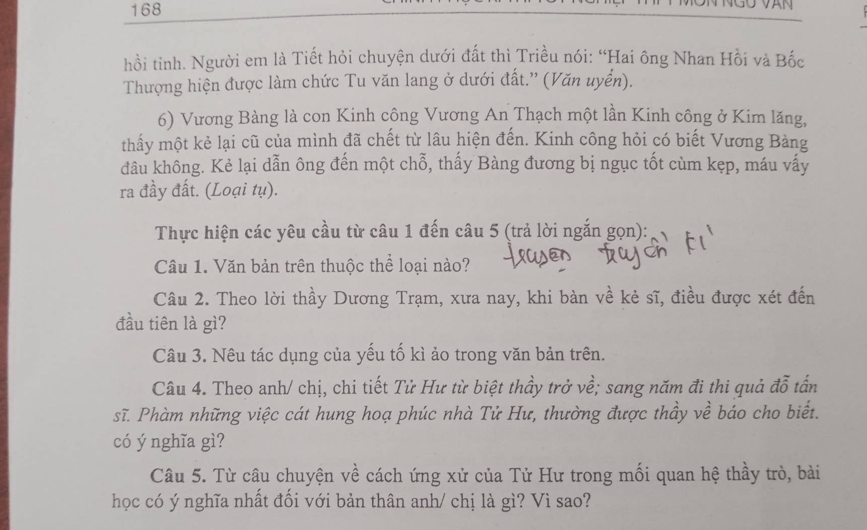 168 
hồi tinh. Người em là Tiết hỏi chuyện dưới đất thì Triều nói: “Hai ông Nhan Hồi và Bốc 
Thượng hiện được làm chức Tu văn lang ở dưới đất.'' (Văn uyển). 
6) Vương Bàng là con Kinh công Vương An Thạch một lần Kinh công ở Kim lăng, 
thấy một kẻ lại cũ của mình đã chết từ lâu hiện đến. Kinh công hỏi có biết Vương Bàng 
đâu không. Kẻ lại dẫn ông đến một chỗ, thấy Bàng đương bị ngục tốt cùm kẹp, máu vấy 
ra đầy đất. (Loại tụ). 
Thực hiện các yêu cầu từ câu 1 đến câu 5 (trả lời ngắn gọn): 
Câu 1. Văn bản trên thuộc thể loại nào? 
Câu 2. Theo lời thầy Dương Trạm, xưa nay, khi bàn về kẻ sĩ, điều được xét đến 
đầu tiên là gì? 
Câu 3. Nêu tác dụng của yếu tố kì ảo trong văn bản trên. 
Câu 4. Theo anh/ chị, chi tiết Tử Hư từ biệt thầy trở về; sang năm đi thi quả đỗ tấn 
sĩ. Phàm những việc cát hung hoạ phúc nhà Tử Hư, thường được thầy về báo cho biết. 
có ý nghĩa gì? 
Câu 5. Từ câu chuyện về cách ứng xử của Tử Hư trong mối quan hệ thầy trò, bài 
học có ý nghĩa nhất đối với bản thân anh/ chị là gì? Vì sao?