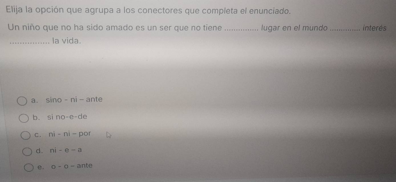 Elija la opción que agrupa a los conectores que completa el enunciado.
Un niño que no ha sido amado es un ser que no tiene _lugar en el mundo _interés
_la vida.
a. sino -ni - ante
b. si no-e-de
c. ni - ni - por
d. ni - e - a
e. o - o - ante