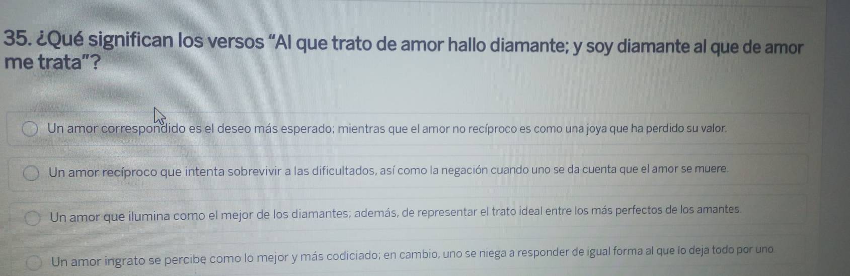 ¿Qué significan los versos “Al que trato de amor hallo diamante; y soy diamante al que de amor
me trata”?
Un amor correspondido es el deseo más esperado; mientras que el amor no recíproco es como una joya que ha perdido su valor.
Un amor recíproco que intenta sobrevivir a las dificultados, así como la negación cuando uno se da cuenta que el amor se muere.
Un amor que ilumina como el mejor de los diamantes; además, de representar el trato ideal entre los más perfectos de los amantes.
Un amor ingrato se percibe como lo mejor y más codiciado; en cambio, uno se niega a responder de igual forma al que lo deja todo por uno