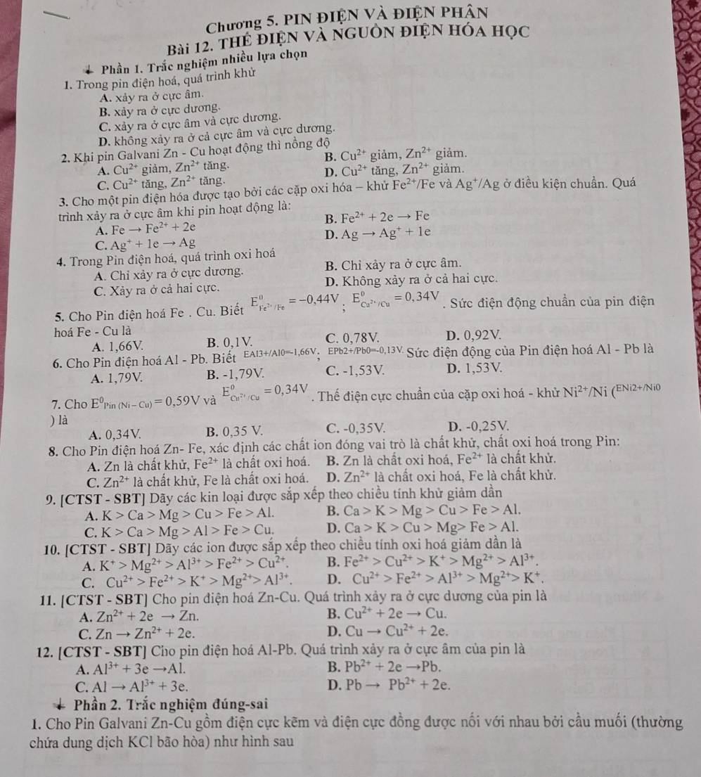 Chương 5. PIN điệN và điện phân
Bài 12, thể điện và nguồn điện hóa học
Phần 1. Trắc nghiệm nhiều lựa chọn
1. Trong pin điện hoá, quá trình khử
A. xảy ra ở cực âm.
B. xảy ra ở cực dương.
C. xảy ra ở cực âm và cực dương.
D. không xảy ra ở cả cực âm và cực dương.
2. Khi pin Galvani Zn - Cu hoạt động thì nồng độ giảm, Zn^(2+) giảm.
B. Cu^(2+)
A. Cu^(2+) giàm, Zn^(2+)t ăng. tǎng, Zn^(2+) giảm.
D. Cu^(2+)
C. Cu^(2+) tǎng, Zn^(2+) tǎng
3. Cho một pin điện hóa được tạo bởi các cặp oxi hóa - khử Fe^(2+) /Fe và Ag^+/Ag ở điều kiện chuẩn. Quá
trình xảy ra ở cực âm khi pin hoạt động là:
A. Feto Fe^(2+)+2e B. Fe^(2+)+2eto Fe
D. Agto Ag^++1e
C. Ag^++1eto Ag
4. Trong Pin điện hoá, quá trình oxi hoá
A. Chỉ xảy ra ở cực dương. B. Chỉ xảy ra ở cực âm.
C. Xảy ra ở cả hai cực. D. Không xảy ra ở cả hai cực.
5. Cho Pin diện hoá Fe . Cu. Biết E_Fe^(2+)/Fe^circ =-0,44V,E_(C,)°ca^(2+)/Cu^circ =0,34V. Sức điện động chuẩn của pin điện
hoá Fe - Cu là
A. 1,66V. B. 0,1 V. C. 0,78V. D. 0,92V.
6. Cho Pin điện hoá Al-Pb. Biết EAI3+/Al0=-1,66V.EPb2+/Pb0=-0,13V. Sức điện động của Pin điện hoá Al - Pb là
A. 1,79V B. -1,79V C. -1,53V. D. 1,53V.
7. Cho E^0Pin(Ni-Cu)=0,59V và E_cu^(2+)/cu°=0,34V. Thế điện cực chuẩn của cặp oxi hoá - khử Ni^(2+) 1 i (ENi2+/Ni0
) là
A. 0,34V. B. 0,35 V. C. -0,35V. D. -0,25V.
8. Cho Pin điện hoá Zn- Fe, xác định các chất ion đóng vai trò là chất khử, chất oxi hoá trong Pin:
A. Zn là chất khử, Fe^(2+)la chất oxi hoá. B. Zn là chất oxi hoá, Fe^(2+) là chất khử.
C. Zn^(2+) là chất khử, Fe là chất oxi hoá. D. Zn^(2+) là chất oxi hoá, Fe là chất khử.
9. [CTST - SBT] Dãy các kin loại được sắp xếp theo chiều tính khử giảm dần
A. K>Ca>Mg>Cu>Fe>Al. B. Ca>K>Mg>Cu>Fe>Al.
C. K>Ca>Mg>Al>Fe>Cu. D. Ca>K>Cu>Mg>Fe>Al.
10. [CTS T-SBT] Dãy các ion được sắp xếp theo chiều tính oxi hoá giảm dần là
A. K^+>Mg^(2+)>Al^(3+)>Fe^(2+)>Cu^(2+). B. Fe^(2+)>Cu^(2+)>K^+>Mg^(2+)>Al^(3+)
C. Cu^(2+)>Fe^(2+)>K^+>Mg^(2+)>Al^(3+). D. Cu^(2+)>Fe^(2+)>Al^(3+)>Mg^(2+)>K^+.
11. [CTST - SBT] Cho pin điện hoá Zn-Cu. Quá trình xảy ra ở cực dương của pin là
A. Zn^(2+)+2eto Zn. B. Cu^(2+)+2eto C u.
C. Znto Zn^(2+)+2e. D. Cuto Cu^(2+)+2e.
12. [CTST - SBT] Cho pin điện hoá Al-Pb. Quá trình xảy ra ở cực âm của pin là
A. Al^(3+)+3eto Al. B. Pb^(2+)+2eto Pb.
C. Alto Al^(3+)+3e. D. Pbto Pb^(2+)+2e.
Phần 2. Trắc nghiệm đúng-sai
1. Cho Pin Galvani Zn-Cu gồm điện cực kẽm và điện cực đồng được nối với nhau bởi cầu muối (thường
chứa dung dịch KCl bão hòa) như hình sau