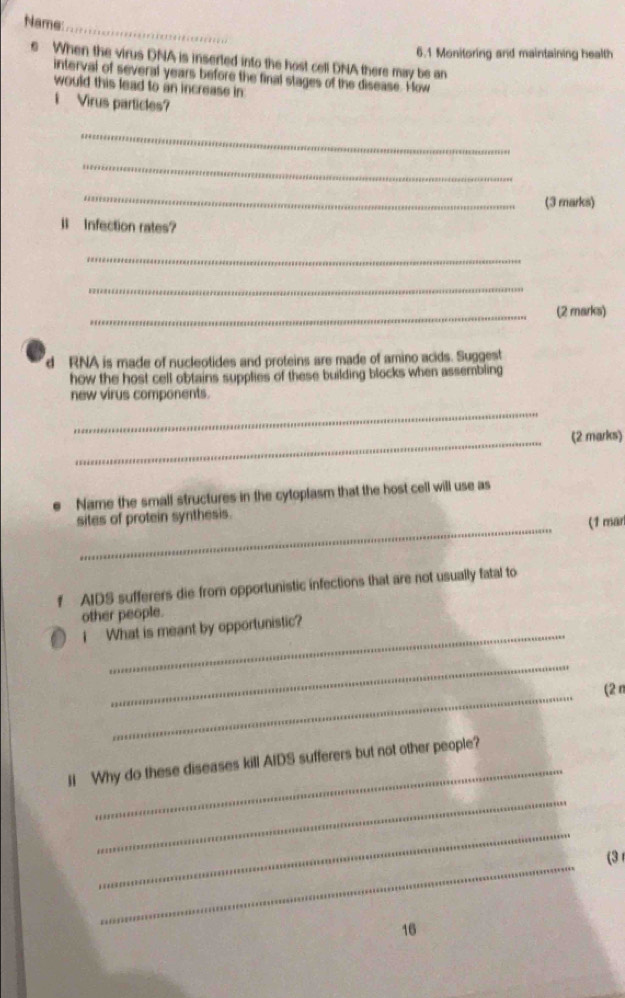 Name: 
_ 
s When the virus DNA is inserted into the host cell DNA there may be an 6.1 Monitoring and maintaining health 
interval of several years before the final stages of the disease. How 
would this lead to an increase in 
i Virus particles? 
_ 
_ 
_ 
(3 marks) 
l Infection rates? 
_ 
_ 
_(2 marks) 
d RNA is made of nucleotides and proteins are made of amino acids. Suggest 
how the host cell obtains supplies of these building blocks when assembling 
new virus components. 
_ 
_ 
(2 marks) 
Name the small structures in the cytoplasm that the host cell will use as 
_ 
sites of protein synthesis. 
(1 mar 
f AIDS sufferers die from opportunistic infections that are not usually fatal to 
other people. 
_ 
i What is meant by opportunistic? 
_ 
_ 
(2n 
_ 
ii Why do these diseases kill AIDS sufferers but not other people? 
_ 
_ 
_ 
(3 
16