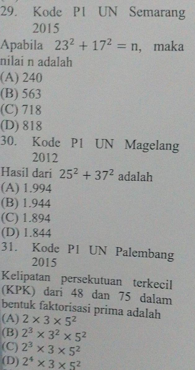 Kode P1 UN Semarang
2015
Apabila 23^2+17^2=n ， maka
nilai n adalah
(A) 240
(B) 563
(C) 718
(D) 818
30. Kode P1 UN Magelang
2012
Hasil dari 25^2+37^2 adalah
(A) 1.994
(B) 1.944
(C) 1.894
(D) 1.844
31. Kode P1 UN Palembang
2015
Kelipatan persekutuan terkecil
(KPK) dari 48 dan 75 dalam
bentuk faktorisasi prima adalah
(A) 2* 3* 5^2
(B) 2^3* 3^2* 5^2
(C) 2^3* 3* 5^2
(D) 2^4* 3* 5^2