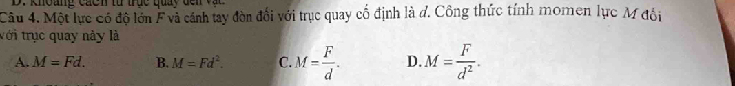 khoàng cácn từ trục quảy đến vật
Câu 4. Một lực có độ lớn F và cánh tay đòn đối với trục quay cố định là đ. Công thức tính momen lực M đối
với trục quay này là
A. M=Fd. B. M=Fd^2. C. M= F/d . D. M= F/d^2 .