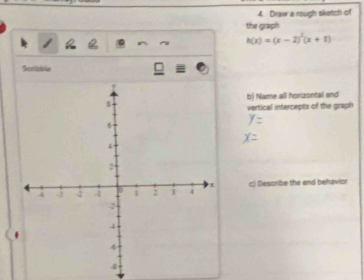 Draw a rough sketch of 
the graph 
Q
h(x)=(x-2)^2(x+1)
Scripble □ 
b) Name all horizontal and 
vertical intercepts of the graph 
c) Describe the end behavior