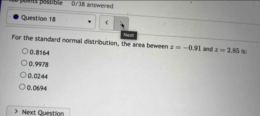 poits possible 0/38 answered
Question 18
<
Next
For the standard normal distribution, the area beween  z=-0.91 and z=2.85 is:
0.8164
0.9978
0.0244
0.0694
Next Question