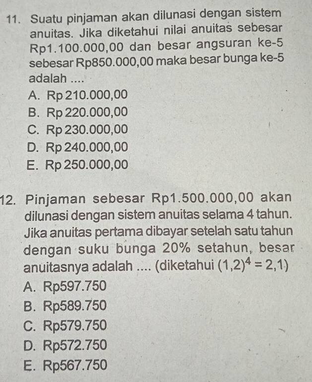 Suatu pinjaman akan dilunasi dengan sistem
anuitas. Jika diketahui nilai anuitas sebesar
Rp1.100.000,00 dan besar angsuran ke -5
sebesar Rp850.000,00 maka besar bunga ke -5
adalah ....
A. Rp 210.000,00
B. Rp 220.000,00
C. Rp 230.000,00
D. Rp 240.000,00
E. Rp 250.000,00
12. Pinjaman sebesar Rp1.500.000,00 akan
dilunasi dengan sistem anuitas selama 4 tahun.
Jika anuitas pertama dibayar setelah satu tahun
dengan suku bunga 20% setahun, besar
anuitasnya adalah .... (diketahui (1,2)^4=2,1)
A. Rp597.750
B. Rp589.750
C. Rp579.750
D. Rp572.750
E. Rp567.750