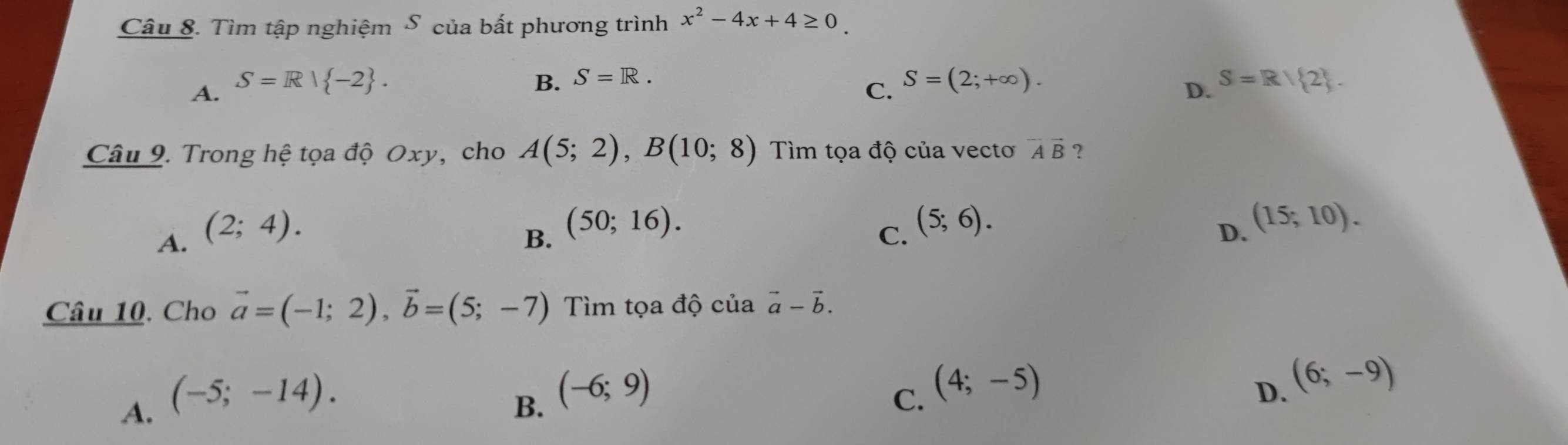 Tìm tập nghiệm S của bất phương trình x^2-4x+4≥ 0.
A. S=R| -2. B. S=R. S=(2;+∈fty ). S=R/ 2. 
C.
D.
Câu 9. Trong hệ tọa độ Oxy, cho A(5;2), B(10;8) Tìm tọa độ của vecto vector AB ？
B. (50;16).
A. (2;4). C. (5;6).
D. (15;10). 
Câu 10. Cho vector a=(-1;2), vector b=(5;-7) Tìm tọa độ của vector a-vector b.
B. (-6;9)
A. (-5;-14). C. (4;-5)
D. (6;-9)