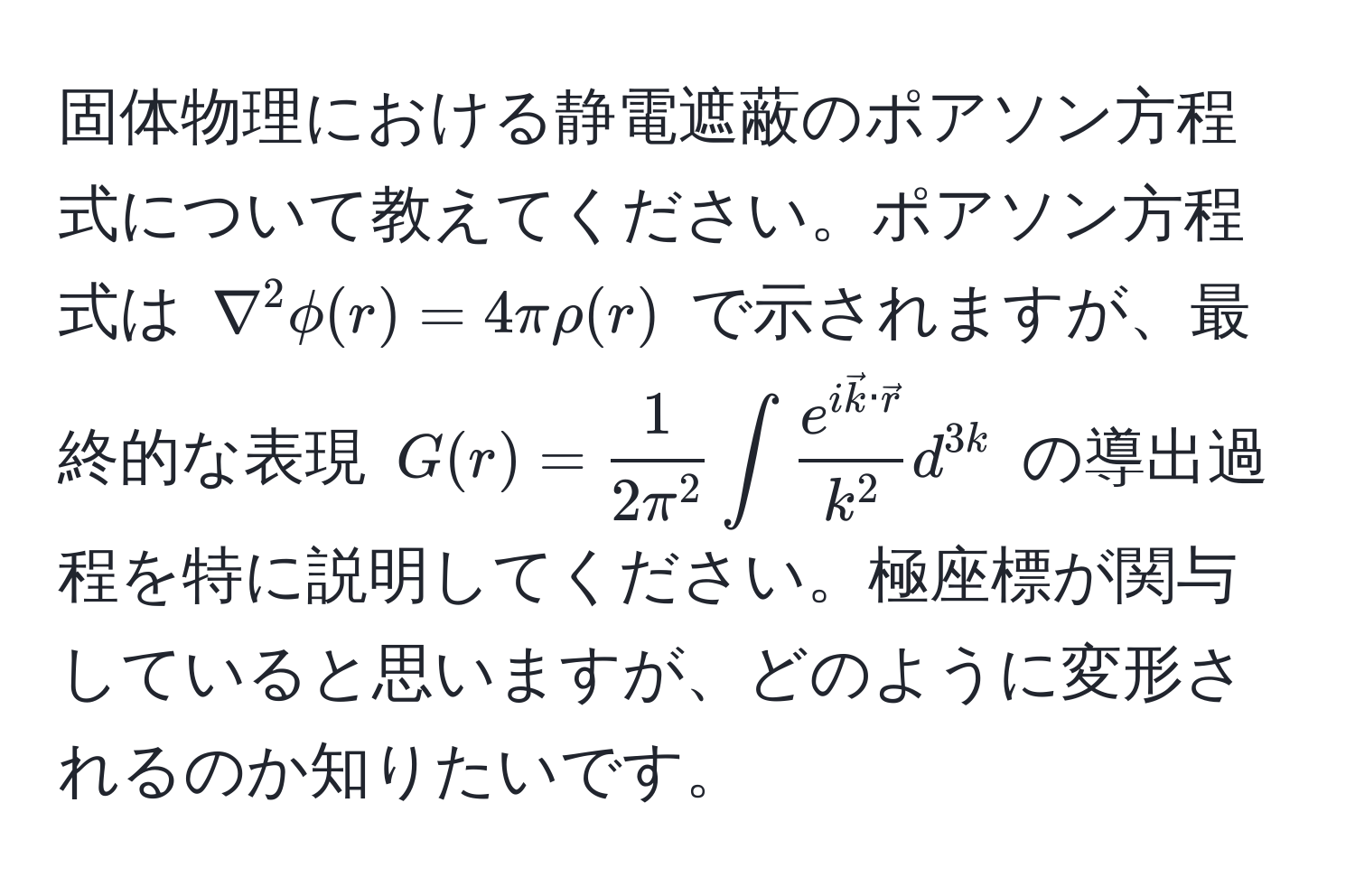 固体物理における静電遮蔽のポアソン方程式について教えてください。ポアソン方程式は $nabla^(2 phi(r) = 4π rho(r)$ で示されますが、最終的な表現 $G(r) = frac1)2π^2 ∈t frace^(i veck) · vecrk^2 d^3k$ の導出過程を特に説明してください。極座標が関与していると思いますが、どのように変形されるのか知りたいです。