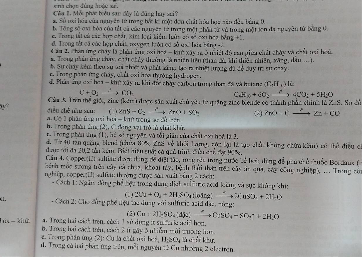 sinh chọn đúng hoặc sai.
Câu 1. Mỗi phát biểu sau đây là đúng hay sai?
a. Số oxi hóa của nguyên tử trong bất kì một đơn chất hóa học nào đều bằng 0.
b. Tổng số oxi hóa của tất cả các nguyên tử trong một phân tử và trong một ion đa nguyên tử bằng 0.
c. Trong tất cả các hợp chất, kim loại kiểm luôn có số oxi hóa bằng +1.
d. Trong tất cả các hợp chất, oxygen luôn có số oxi hóa bằng -2.
Câu 2. Phản ứng cháy là phản ứng oxi hoá - khử xảy ra ở nhiệt độ cao giữa chất cháy và chất oxi hoá.
a. Trong phản ứng cháy, chất cháy thường là nhiên liệu (than đá, khí thiên nhiên, xăng, dầu ...).
b. Sự cháy kèm theo sự toả nhiệt và phát sáng, tạo ra nhiệt lượng đủ để duy trì sự cháy.
c. Trong phản ứng cháy, chất oxi hóa thường hydrogen.
d. Phản ứng oxi hoá - khử xảy ra khi đốt cháy carbon trong than đá và butane (C_4H_10) là:
C+O_2xrightarrow f_2CO_2
C_4H_10+6O_2xrightarrow i°4CO_2+5H_2O
Câu 3. Trên thế giới, zinc (kẽm) được sản xuất chủ yếu từ quặng zinc blende có thành phần chính là ZnS. Sơ đồ
ây? điều chế như sau: (1) ZnS+O_2xrightarrow rho°ZnO+SO_2 (2) ZnO+Cxrightarrow r°Zn+CO
a. Có 1 phản ứng oxi hoá - khử trong sơ đồ trên.
b. Trong phản ứng (2), C đóng vai trò là chất khử.
c. Trong phản ứng (1), hệ số nguyên và tối giản của chất oxi hoá là 3.
d. Từ 40 tấn quặng blend (chứa 80% ZnS về khối lượng, còn lại là tạp chất không chứa kẽm) có thể điều ch
được tối đa 20,2 tấn kẽm. Biết hiệu suất cả quá trình điều chế đạt 90%.
Câu 4. Copper(II) sulfate được dùng để diệt tảo, rong rêu trong nước bể bơi; dùng để pha chế thuốc Bordaux (từ
bệnh mốc sương trên cây cà chua, khoai tây; bệnh thối thân trên cây ăn quả, cây công nghiệp), ... Trong cô
nghiệp, copper(II) sulfate thường được sản xuất bằng 2 cách:
- Cách 1: Ngâm đồng phế liệu trong dung dịch sulfuric acid loãng và sục không khí:
n.
(1) 2Cu+O_2+2H_2SO_4(loing)xrightarrow i°2CuSO_4+2H_2O
- Cách 2: Cho đồng phế liệu tác dụng với sulfuric acid đặc, nóng:
(2) Cu+2H_2SO_4(dac)xrightarrow rho CuSO_4+SO_2uparrow +2H_2O
hóa - khử. a. Trong hai cách trên, cách 1 sử dụng ít sulfuric acid hơn.
b. Trong hai cách trên, cách 2 ít gây ô nhiễm môi trường hơn.
c. Trong phản ứng (2): Cu là chất oxi hoá, H_2SO_4 là chất khử.
d. Trong cả hai phản ứng trên, mỗi nguyên tử Cu nhường 2 electron.