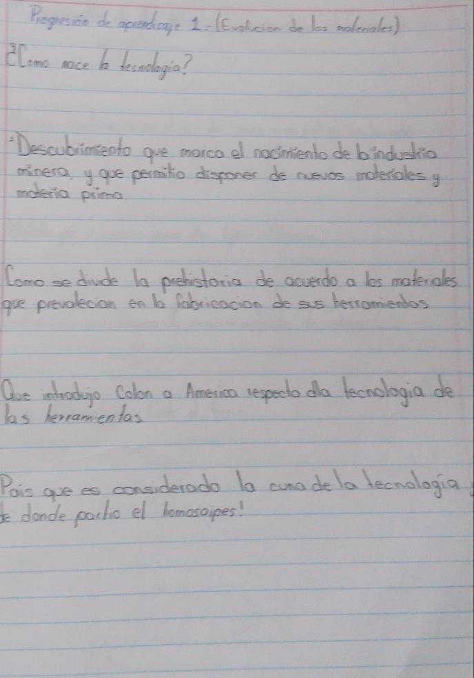 Progresson do oprendage 1. 1E.oloen de los modenales) 
Clono noce b tecrdlogia? 
"Descubrimento gve morco e nociniento de bindushio 
minera, y gue permitio disponer de nueves moderiales y 
uoteria pima 
Comose diude 1o prehistoria de acverdo a los materoles 
gre prevolecion en b fabricacion de sis herromiendos 
Ore intod o Colon a America respedto do tecnologia de 
ls heramientas 
Pois goe es considerado lo cone de la tecnologia 
bedande pochio el homosaipes!