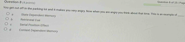 Page
You get cut off in the parking lot and it makes you very angry. Now when you are angry you think about that time. This is an example of_
a State Dependent Memory
b Retrieveal Cue
C Serial Position Effect
d Context Dependent Memory