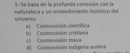 3.-Se basa en la profunda conexión con la
naturaleza y un entendimiento holístico del
universo.
a) Cosmovisión científica
b) Cosmovisión cristiana
c) Cosmovisión maya
d) Cosmovisión indígena andina