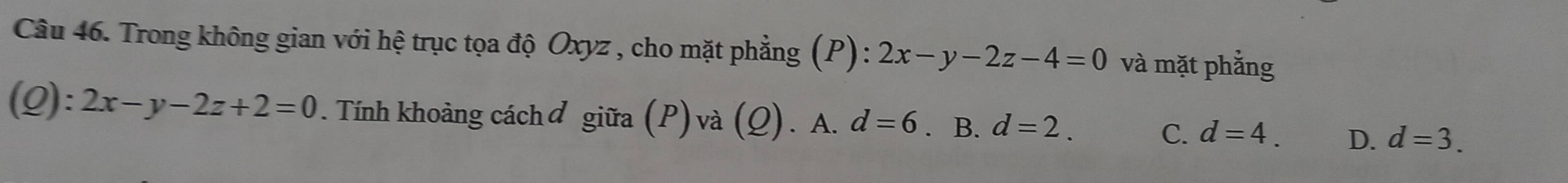 Trong không gian với hệ trục tọa độ Oxyz , cho mặt phẳng (P): 2x-y-2z-4=0 và mặt phẳng
(Q): 2x-y-2z+2=0. Tính khoảng cáchơ giữa (P)và (Q). A. d=6. B. d=2. d=4. D. d=3. 
C.