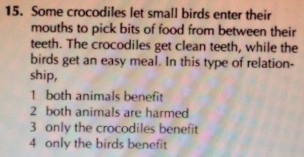 Some crocodiles let small birds enter their
mouths to pick bits of food from between their
teeth. The crocodiles get clean teeth, while the
birds get an easy meal. In this type of relation-
ship,
1 both animals benefit
2 both animals are harmed
3 only the crocodiles benefit
4 only the birds benefit