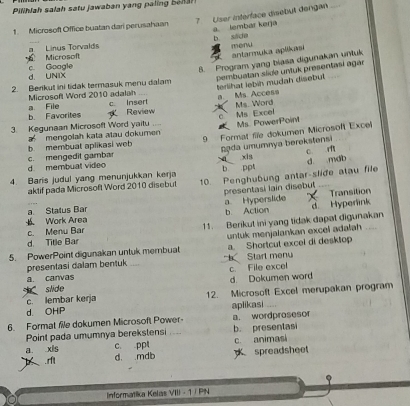 Pilihlah salah satu jawaban yang palin e 
7 User interface disebu dengan
1. Microsoft Office buatan dari perusahaan a. lembar kerja
b side
a Linus Torvalds menu
antarmuka apēkasi
Microsoft c. Google
8. Program yang biasa digunakan untuk
d. UNIX
pembuatan slide untuk presentasí agar
terlihat lebih mudah disebut
2. Berikut ini tidak termasuk menu dalam
Microsoft Word 2010 adalah a File c. Insert
b. Favorites Review a. Ms. Access
3. Kegunaan Microsoft Word yaitu c Ms Excel Ms. Word
b. membuat aplikasi web mengolah kata atau dokumen Ms. PowerPoint
nąda umumnya berekstensi
d. membuat video c. mengedit gambar 9 Format file dokumen Microsoft Excel
4. Baris judul yang menunjukkan kerja b ppt q xin d mab c r
aktif pada Microsoft Word 2010 disebut 10. Penghubung antar-slide atau file
a. Status Bar a Hyperslide presentasi lain disebut Transition
Work Area b. Action d Hyperlink
c. Menu Bar 11. Berikut ini yang tidak dapat digunakan
d. Title Bar untuk menjalankan excel adalah 
5. PowerPoint digunakan untuk membuat a. Shortcul excel di desktop
presentasi dalam bentuk _ Starl menu
a canvas c. File excel
d. Dokumen word
slide
d. OHP 12. Microsoft Excel merupakan program
c. lembar kerja
6. Format file dokumen Microsoft Power- aplikasi a. wordprosesor
Point pada umumnya berekslensi _b. presentasi
a xis c. ppt c. animasi.rft d. mdb spreadsheet
Informatika Kelas VIII - 1 / PN