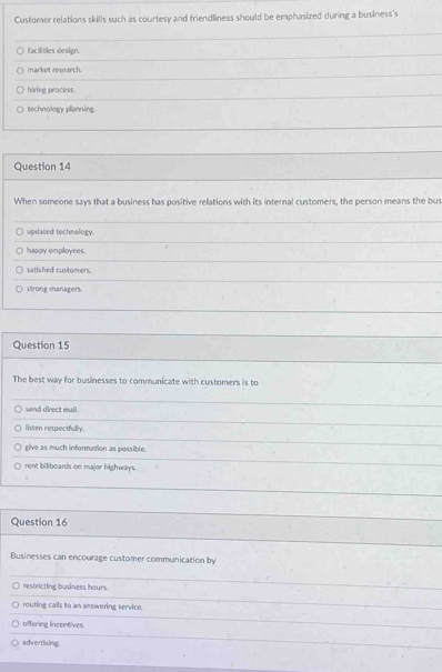 Customer relations skills such as courtesy and friendliness should be emphasized during a business's
facilities design.
market research.
hiring process.
technology planning.
Question 14
When someone says that a business has positive relations with its internal customers, the person means the bus
updased technology.
happy employees.
satished customers.
Wrong managers.
Question 15
The best way for businesses to communicate with customers is to
send direct mail.
listen respectfully.
give as much information as possible.
rent biliboards on major highways.
Question 16
Businesses can encourage customer communication by
restricting business hours.
routing calls to an answering service.
offering incentives.
advertising.