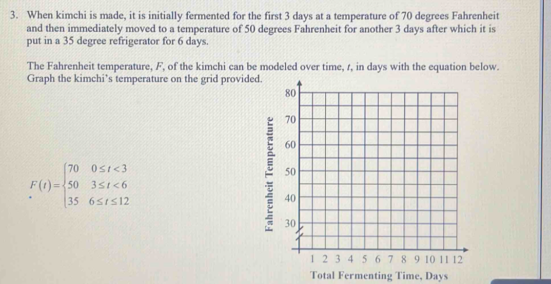 When kimchi is made, it is initially fermented for the first 3 days at a temperature of 70 degrees Fahrenheit 
and then immediately moved to a temperature of 50 degrees Fahrenheit for another 3 days after which it is 
put in a 35 degree refrigerator for 6 days. 
The Fahrenheit temperature, F, of the kimchi can be modeled over time, t, in days with the equation below. 
Graph the kimchi’s temperature on the grid provided.
F(t)=beginarrayl 700≤ t<3 503≤ t<6 356≤ t≤ 12endarray.
Total Fermenting Time, Days