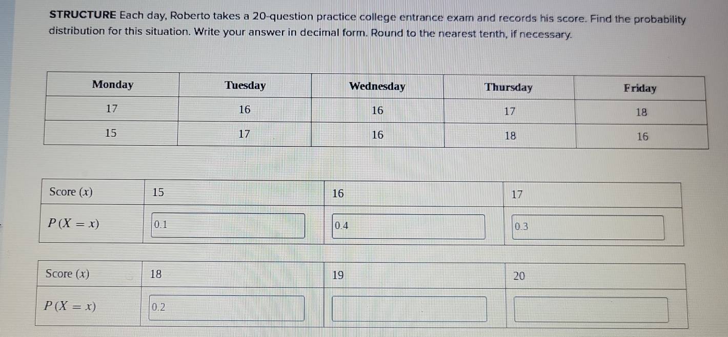 STRUCTURE Each day, Roberto takes a 20-question practice college entrance exam and records his score. Find the probability
distribution for this situation. Write your answer in decimal form. Round to the nearest tenth, if necessary.