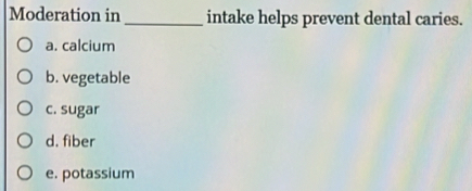 Moderation in _intake helps prevent dental caries.
a. calcium
b. vegetable
c. sugar
d. fiber
e. potassium