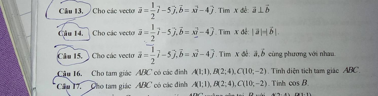 Cho các vectơ vector a= 1/2 vector i-5vector j, vector b=xvector i-4vector j. Tìm x để: vector a⊥ vector b
Câu 14. Cho các vectơ vector a= 1/2 vector i-5vector j, vector b=xvector i-4vector j. Tìm x đề: |vector a|=|vector b|. 
Câu 15. ) Cho các vectơ vector a= 1/2 vector i-5vector j, vector b=xvector i-4vector j. Tìm x để: vector a, vector b cùng phương với nhau. 
Câu 16. Cho tam giác ABC có các đỉnh A(1;1), B(2;4), C(10;-2). Tính diện tích tam giác ABC. 
Câu 17. Cho tam giác ABC có các đỉnh A(1;1), B(2;4), C(10;-2). Tính cos B.
D(1· 1)