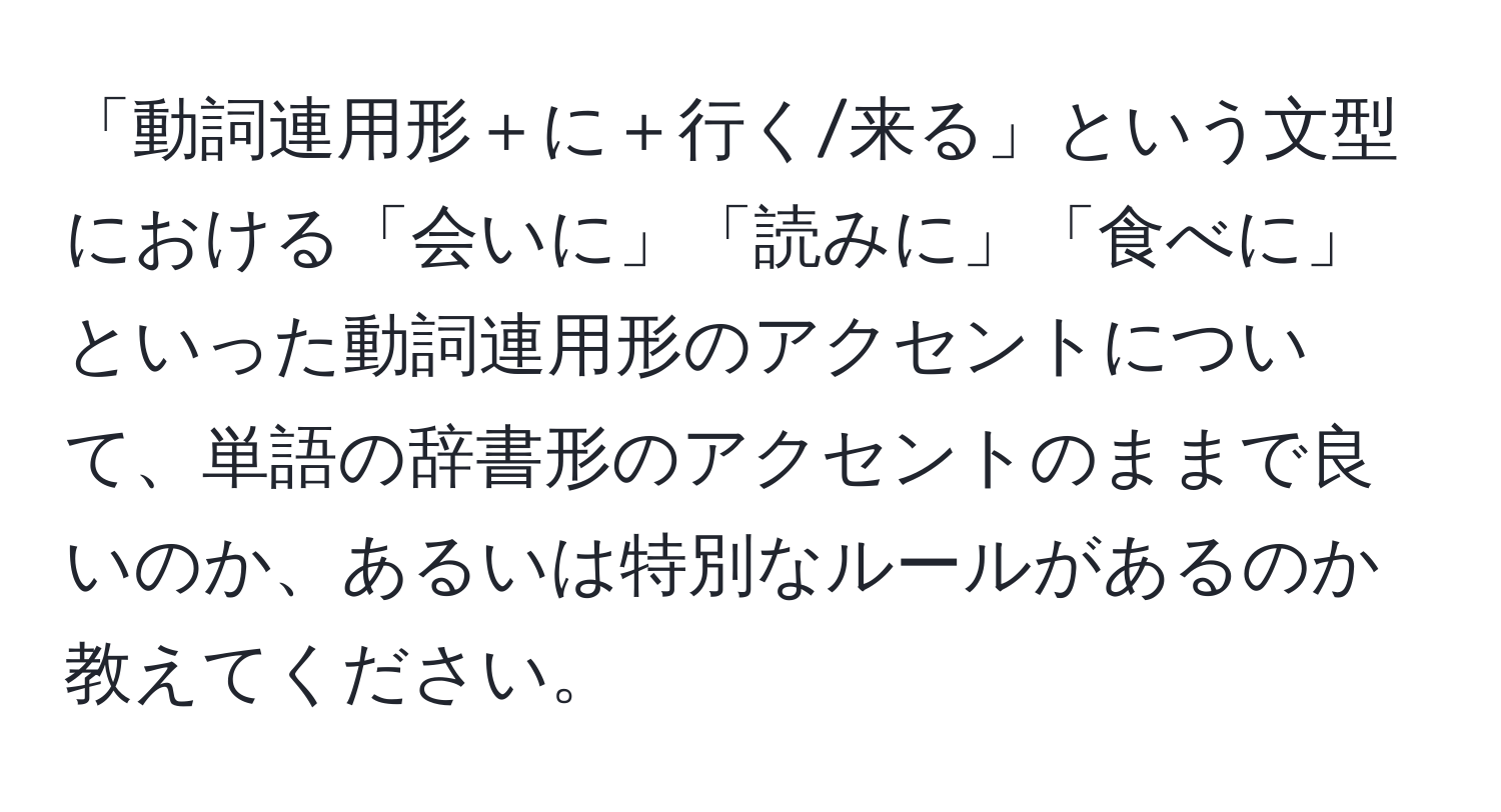 「動詞連用形＋に＋行く/来る」という文型における「会いに」「読みに」「食べに」といった動詞連用形のアクセントについて、単語の辞書形のアクセントのままで良いのか、あるいは特別なルールがあるのか教えてください。