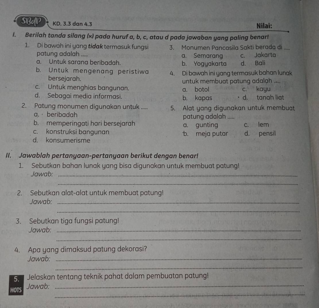 SBUP KD. 3.3 dan 4.3 Nilai:
I. Berilah tanda silang (×) pada huruf a, b, c, atau d pada jawaban yang paling benar!
1. Di bawah ini yang tidak termasuk fungsi 3. Monumen Pancasila Sakti berada di .....
patung adalah ..... a. Semarang c. Jakarta
a. Untuk sarana beribadah. b. Yogyakarta d. Bali
b. Untuk mengenang peristiwa 4. Di bawah ini yang termasuk bahan lunak
bersejarah.
untuk membuat patung adalah .....
c. Untuk menghias bangunan. a. botol c. kayu
d. Sebagai media informasi. b. kapas d. tanah liat
2. Patung monumen digunakan untuk ..... 5. Alat yang digunakan untuk membuat
a. beribadah
patung adalah .....
b. memperingati hari bersejarah a. gunting c. lem
c. konstruksi bangunan b. meja putar d. pensil
d. konsumerisme
II. Jawablah pertanyaan-pertanyaan berikut dengan benar!
1. Sebutkan bahan lunak yang bisa digunakan untuk membuat patung!
Jawab:_
_
2. Sebutkan alat-alat untuk membuat patung!
Jawab:_
_
3. Sebutkan tiga fungsi patung!
Jawab:_
_
4. Apa yang dimaksud patung dekorasi?
Jawab:_
_
5. Jelaskan tentang teknik pahat dalam pembuatan patung!
_
HOTS Jawab:_