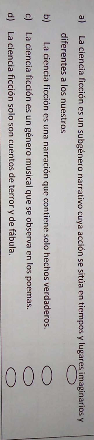 a) La ciencia ficción es un subgénero narrativo cuya acción se sitúa en tiempos y lugares imaginarios y
diferentes a los nuestros
b) La ciencia ficción es una narración que contiene solo hechos verdaderos.
c) La ciencia ficción es un género musical que se observa en los poemas.
d) La ciencia ficción solo son cuentos de terror y de fábula.