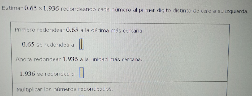 Estimar 0.65* 1.936 redondeando cada número al primer dígito distinto de cero a su izquierda. 
Primero redondear 0.65 a la décima más cercana.
0.65 se redondea a 
Ahora redondear 1.936 a la unidad más cercana.
1.936 se redondea a 
Multiplicar los números redondeados.