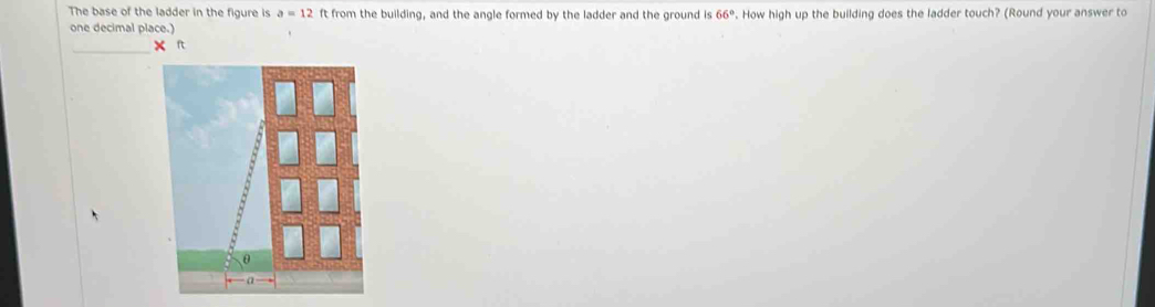 The base of the ladder in the figure is a=12 ft from the building, and the angle formed by the ladder and the ground is 66°. How high up the building does the ladder touch? (Round your answer to 
one decimal place.) 
_ 
x ft