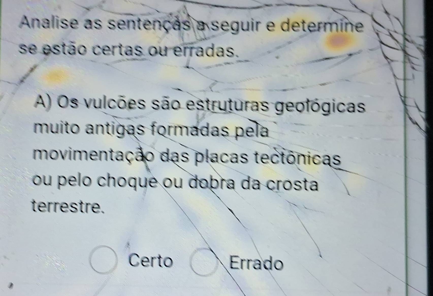 Analise as sentenças a seguir e determine
se estão certas ou erradas.
A) Os vulcões são estruturas geológicas
muito antigas formadas pela
movimentação das placas tectônicas
ou pelo choque ou dobra da crosta
terrestre.
Certo Errado