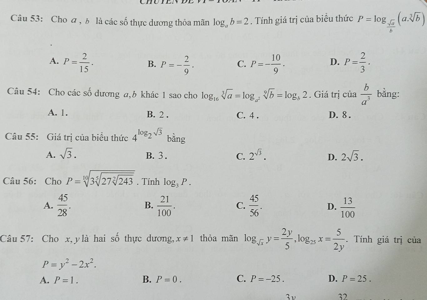 Cho a , b là các số thực dương thỏa mãn log _ab=2. Tính giá trị của biểu thức P=log _ sqrt(a)/b (a· sqrt[3](b))
A. P= 2/15 . P=- 10/9 . P= 2/3 .
B. P=- 2/9 . 
C.
D.
Câu 54: Cho các số dương a, b khác 1 sao cho log _16sqrt[3](a)=log _a^2sqrt[9](b)=log _b2. Giá trị cia b/a^3  bằng:
A. 1. B. 2. C. 4. D. 8.
Câu 55: Giá trị của biểu thức 4^(log _2)sqrt(3) bằng
A. sqrt(3). B. 3. C. 2^(sqrt(3)). 2sqrt(3). 
D.
Câu 56: Cho P=sqrt[10](3sqrt [5]27sqrt [2]243). Tính log _3P.
A.  45/28 . B.  21/100 . C.  45/56 .  13/100 
D.
Câu 57: Cho x, y là hai số thực dương, x!= 1 thỏa mãn log _sqrt(x)y= 2y/5 , log _25x= 5/2y . Tính giá trị của
P=y^2-2x^2.
A. P=1. B. P=0. C. P=-25. D. P=25. 
3 ν 32