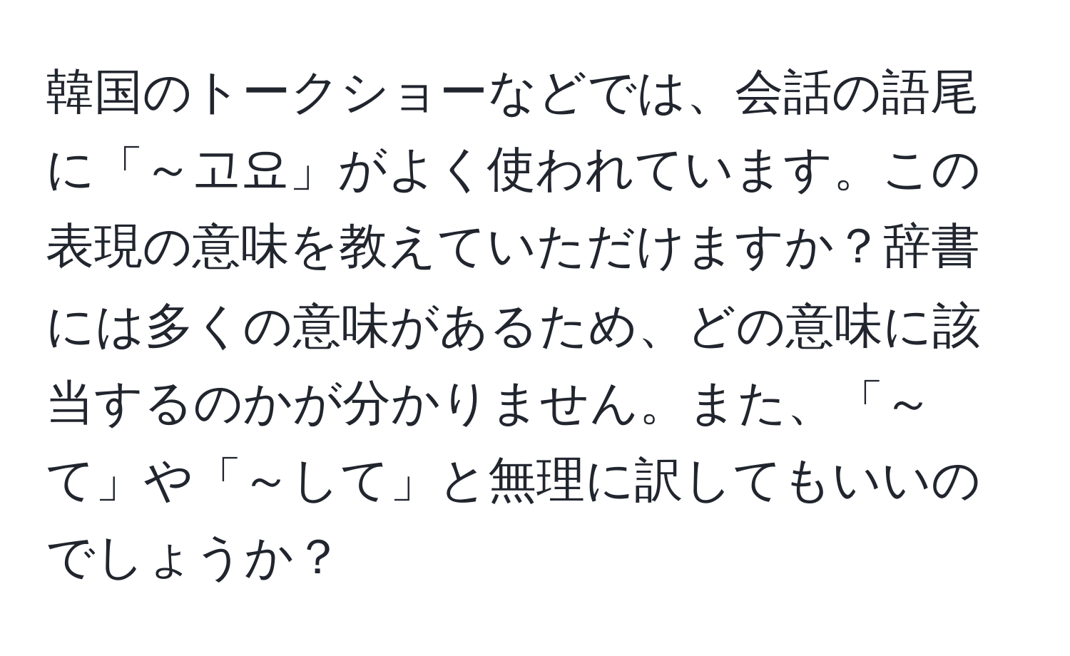 韓国のトークショーなどでは、会話の語尾に「～고요」がよく使われています。この表現の意味を教えていただけますか？辞書には多くの意味があるため、どの意味に該当するのかが分かりません。また、「～て」や「～して」と無理に訳してもいいのでしょうか？