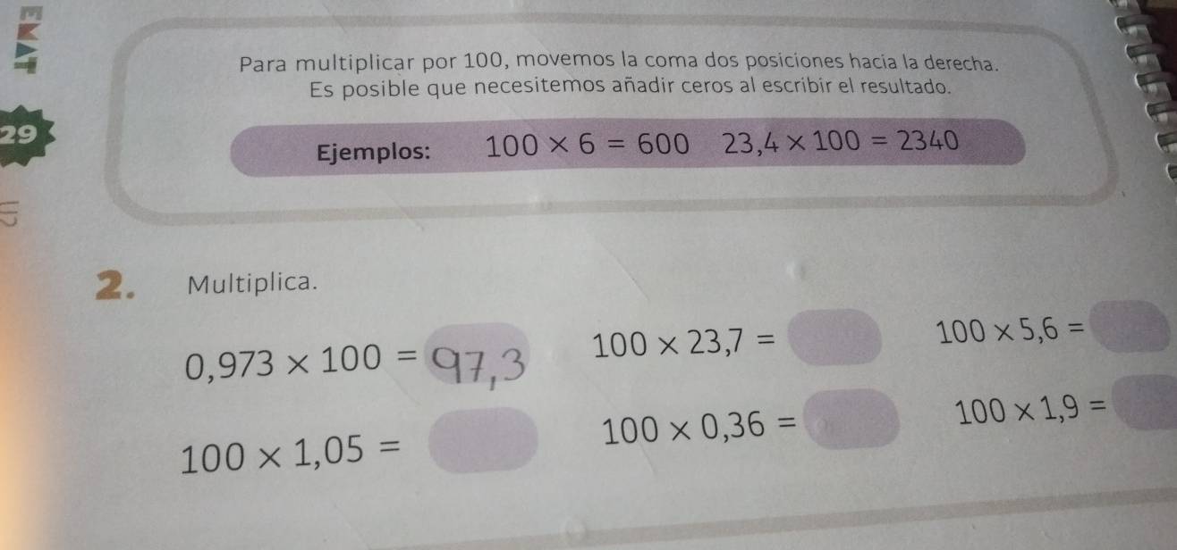 Para multiplicar por 100, movemos la coma dos posiciones hacia la derecha. 
Es posible que necesitemos añadir ceros al escribir el resultado. 
29 
Ejemplos: 100* 6=600 23,4* 100=2340
2. Multiplica.
0,973* 100=
100* 23,7=□ 100* 5,6=
100* 1,05=
100* 0,36= frac ^circ  100* 1,9=