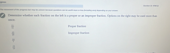 gress: Question ID: 1178722 
The movement of the progress bar may be uneven because questions can be worth more or less (including zero) depending on your onswer 
Determine whether each fraction on the left is a proper or an improper fraction. Options on the right may be used more than 
once.
 11/11  Proper fraction
 13/19  Improper fraction
 14/7 
 13/14 