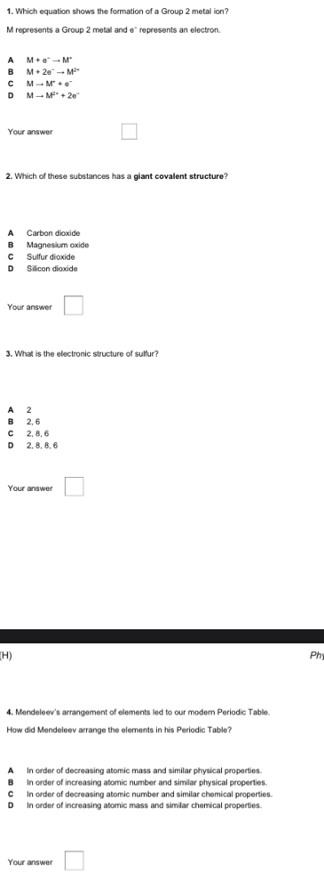 Which equation shows the formation of a Group 2 metal ion?
M represents a Group 2 metal and e' represents an electron.
A M+e^-to M^+
B M+2e^-to M^(2-)
C Mto M^++e^-
D Mto M^(2+)+2e^-
Your answer
2. Which of these substances has a giant covalent structure?
A Carbon dloxide
B Magnesium oxide
C Sulfur dioxide
D Silicon dioxide
Your answer □ 
3. What is the electronic structure of sulfur?
A 2
B 2, 6
C 2, 8, 6
D 2, 8, 8, 6
Your answer □ 
(H) Phy
4. Mendeleex's arrangement of elements led to our modem Periodic T able
How did Mendeleev arrange the elements in his Periodic Table?
A In order of decreasing atomic mass and similar physical properties.
B In order of increasing atomic number and similar physical properties.
C In order of decreasing atomic number and similar chemical properties.
D In order of increasing atomic mass and similar chemical properties.
Your answer □