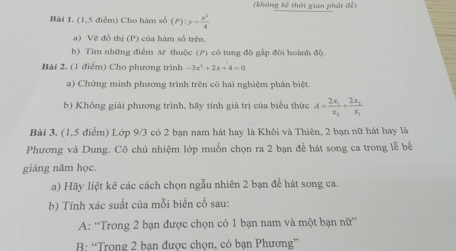 (không kể thời gian phát đề)
Bài 1. (1,5 điểm) Cho hàm số (P): y= x^2/4 
a) Vẽ đồ thị (P) của hàm số trên.
b) Tìm những điểm M thuộc (P) có tung độ gấp đôi hoành độ.
Bài 2. (1 điểm) Cho phương trình -3x^2+2x+4=0
a) Chứng minh phương trình trên có hai nghiệm phân biệt.
b) Không giải phương trình, hãy tính giá trị của biểu thức A=frac 2x_1x_2+frac 2x_2x_1
Bài 3. (1,5 điểm) Lớp 9/3 có 2 bạn nam hát hay là Khôi và Thiên, 2 bạn nữ hát hay là
Phương và Dung. Cô chủ nhiệm lớp muốn chọn ra 2 bạn để hát song ca trong lễ bế
giảng năm học.
a) Hãy liệt kê các cách chọn ngẫu nhiên 2 bạn để hát song ca.
b) Tính xác suất của mỗi biến cố sau:
A: “Trong 2 bạn được chọn có 1 bạn nam và một bạn nữ”
B: “Trong 2 ban được chọn, có bạn Phương”